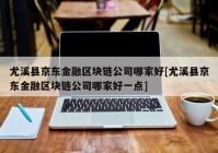 尤溪县京东金融区块链公司哪家好[尤溪县京东金融区块链公司哪家好一点]